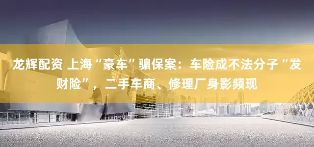 龙辉配资 上海“豪车”骗保案：车险成不法分子“发财险”，二手车商、修理厂身影频现