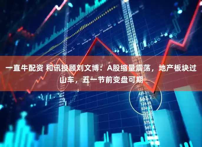 一直牛配资 和讯投顾刘文博：A股缩量震荡，地产板块过山车，五一节前变盘可期
