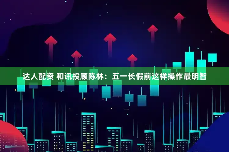 达人配资 和讯投顾陈林：五一长假前这样操作最明智