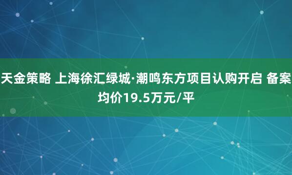 天金策略 上海徐汇绿城·潮鸣东方项目认购开启 备案均价19.5万元/平