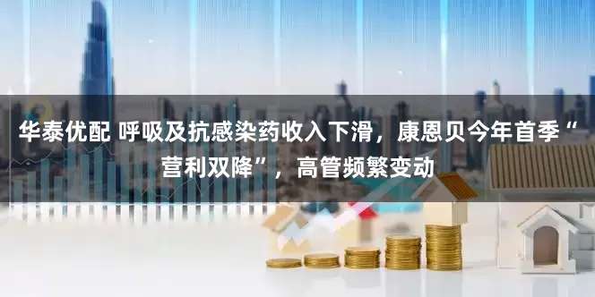 华泰优配 呼吸及抗感染药收入下滑，康恩贝今年首季“营利双降”，高管频繁变动