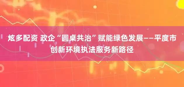 炫多配资 政企“圆桌共治”赋能绿色发展——平度市创新环境执法服务新路径