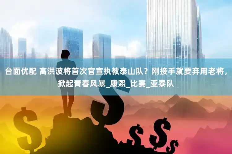 台面优配 高洪波将首次官宣执教泰山队？刚接手就要弃用老将，掀起青春风暴_康熙_比赛_亚泰队
