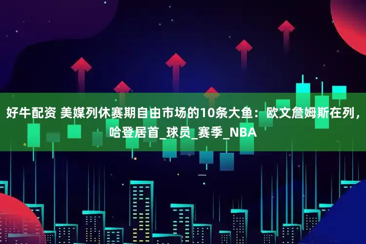 好牛配资 美媒列休赛期自由市场的10条大鱼：欧文詹姆斯在列，哈登居首_球员_赛季_NBA
