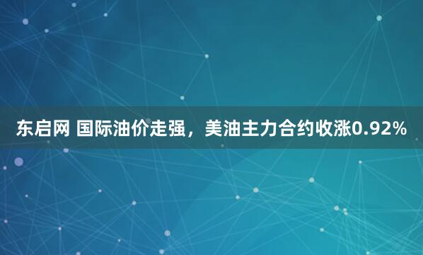 东启网 国际油价走强，美油主力合约收涨0.92%