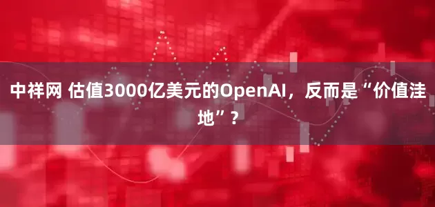 中祥网 估值3000亿美元的OpenAI，反而是“价值洼地”？