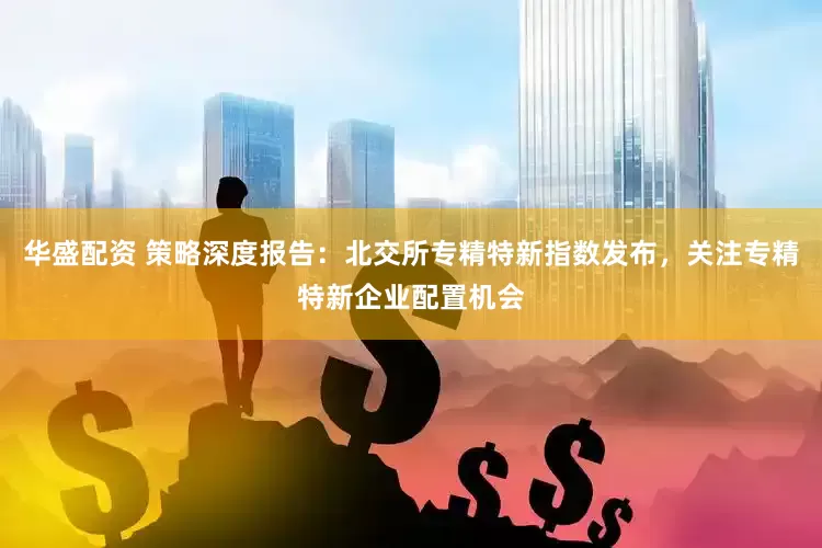 华盛配资 策略深度报告：北交所专精特新指数发布，关注专精特新企业配置机会