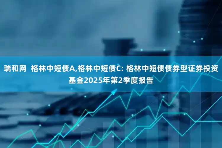 瑞和网  格林中短债A,格林中短债C: 格林中短债债券型证券投资基金2025年第2季度报告