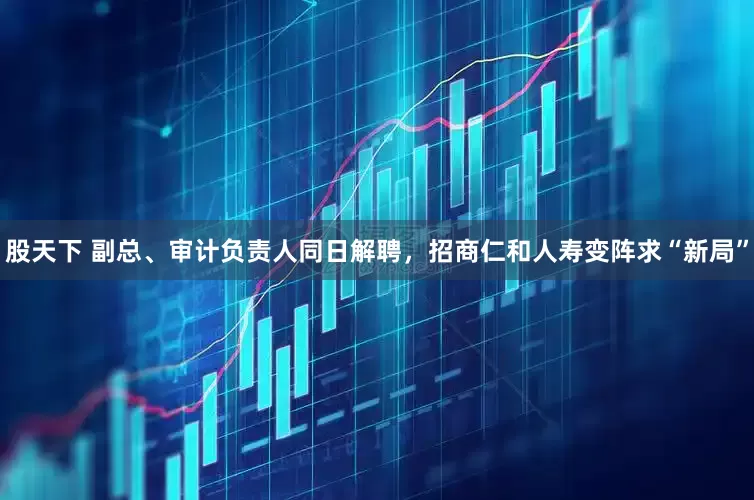 股天下 副总、审计负责人同日解聘，招商仁和人寿变阵求“新局”