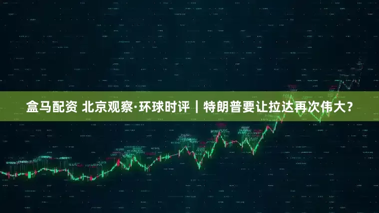 盒马配资 北京观察·环球时评｜特朗普要让拉达再次伟大？