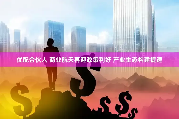 优配合伙人 商业航天再迎政策利好 产业生态构建提速