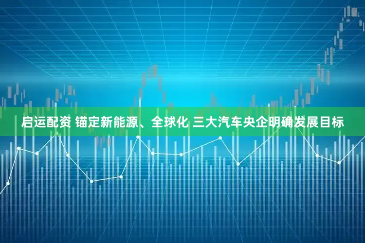 启运配资 锚定新能源、全球化 三大汽车央企明确发展目标