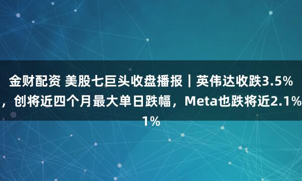 金财配资 美股七巨头收盘播报｜英伟达收跌3.5%，创将近四个月最大单日跌幅，Meta也跌将近2.1%