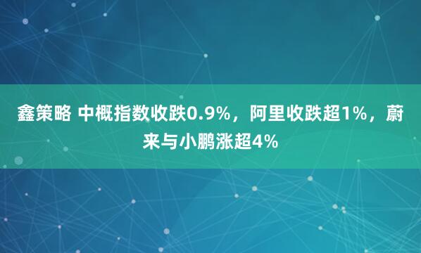 鑫策略 中概指数收跌0.9%，阿里收跌超1%，蔚来与小鹏涨超4%