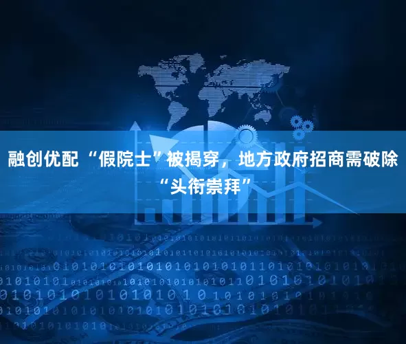 融创优配 “假院士”被揭穿，地方政府招商需破除“头衔崇拜”