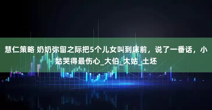 慧仁策略 奶奶弥留之际把5个儿女叫到床前，说了一番话，小姑哭得最伤心_大伯_大姑_土坯