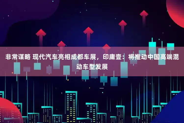 非常谋略 现代汽车亮相成都车展，印庸壹：将推动中国高端混动车型发展