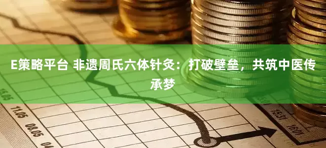 E策略平台 非遗周氏六体针灸：打破壁垒，共筑中医传承梦