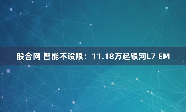 股合网 智能不设限：11.18万起银河L7 EM
