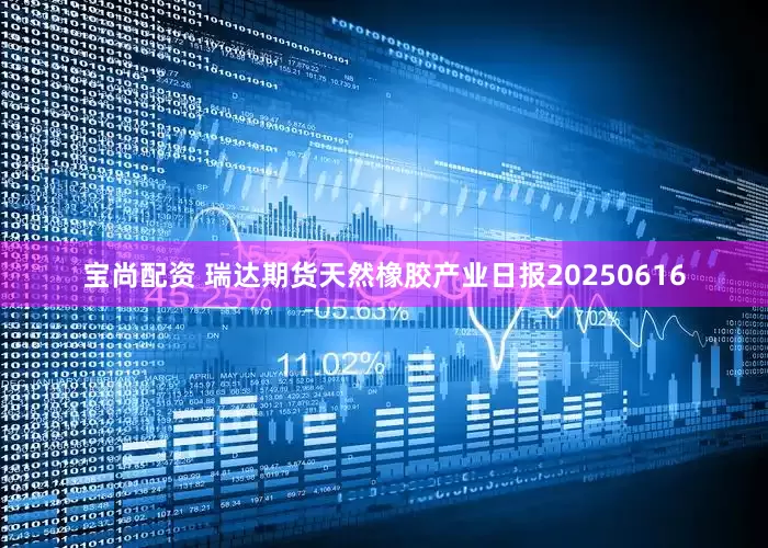 宝尚配资 瑞达期货天然橡胶产业日报20250616