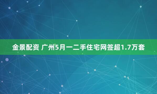 金景配资 广州5月一二手住宅网签超1.7万套