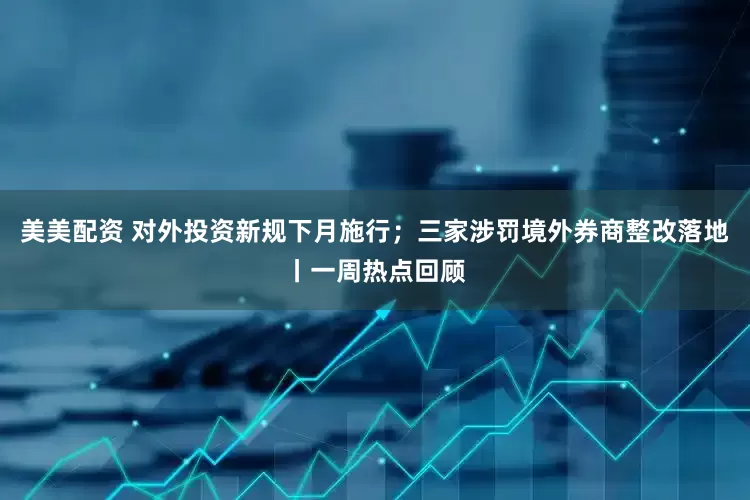 美美配资 对外投资新规下月施行；三家涉罚境外券商整改落地丨一周热点回顾
