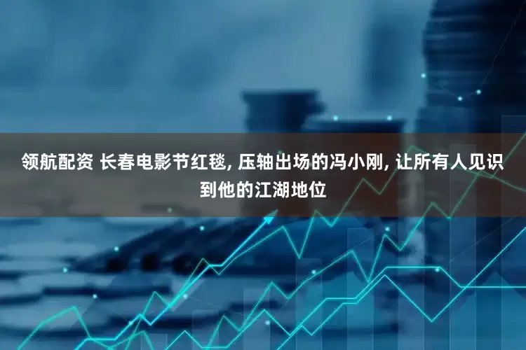 领航配资 长春电影节红毯, 压轴出场的冯小刚, 让所有人见识到他的江湖地位